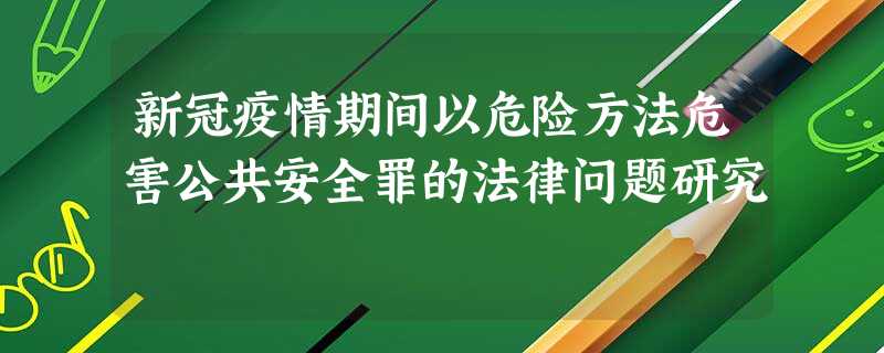 新冠疫情期间以危险方法危害公共安全罪的法律问题研究 新冠疫情期间以危险方法危害公共安全罪的法律问题研究