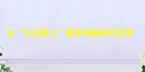 以“三全育人”理念创新研究生学术道德教育模式 以“三全育人”理念创新研究生学术道德教育模式