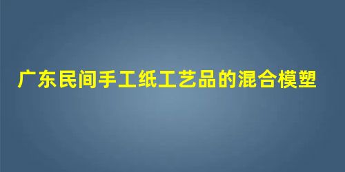 广东民间手工纸工艺品的混合模塑工艺研究 广东民间手工纸工艺品的混合模塑工艺研究