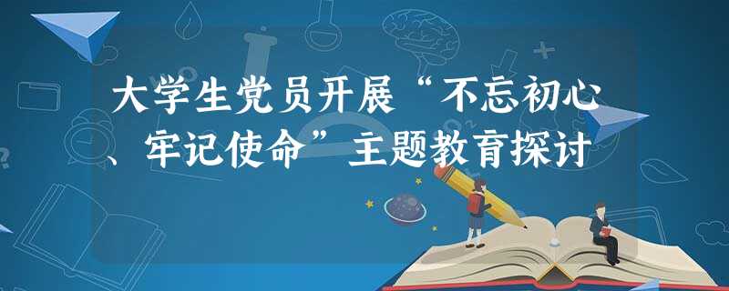 大学生党员开展“不忘初心、牢记使命”主题教育探讨 大学生党员开展“不忘初心、牢记使命”主题教育探讨