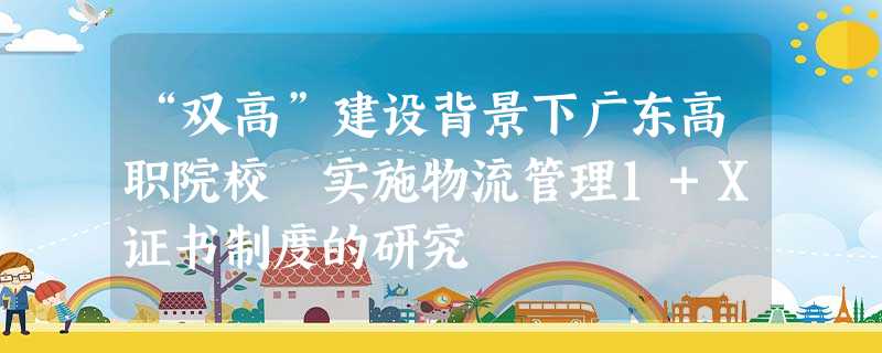 “双高”建设背景下广东高职院校 实施物流管理1+X证书制度的研究 “双高”建设背景下广东高职院校 实施物流管理1+X证书制度的研究