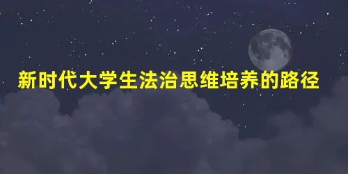 新时代大学生法治思维培养的路径选择 新时代大学生法治思维培养的路径选择