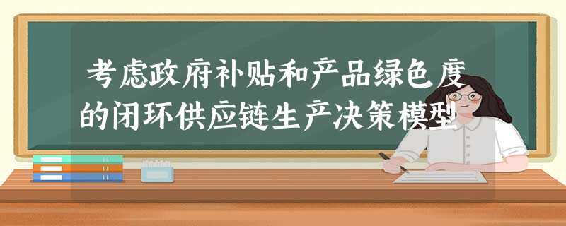 考虑政府补贴和产品绿色度的闭环供应链生产决策模型 考虑政府补贴和产品绿色度的闭环供应链生产决策模型