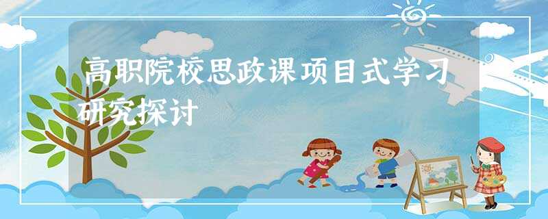 高职院校思政课项目式学习研究探讨 高职院校思政课项目式学习研究探讨