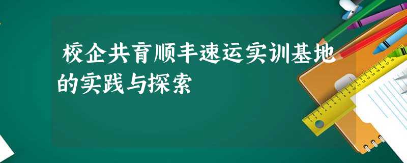 校企共育顺丰速运实训基地的实践与探索 校企共育顺丰速运实训基地的实践与探索