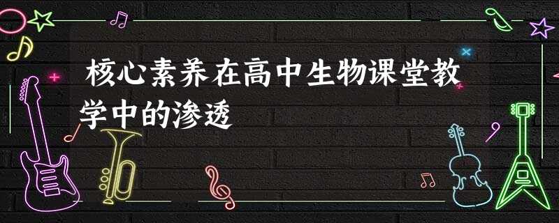 核心素养在高中生物课堂教学中的渗透 核心素养在高中生物课堂教学中的渗透