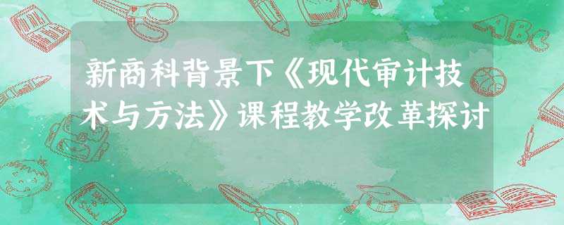 新商科背景下《现代审计技术与方法》课程教学改革探讨 新商科背景下《现代审计技术与方法》课程教学改革探讨
