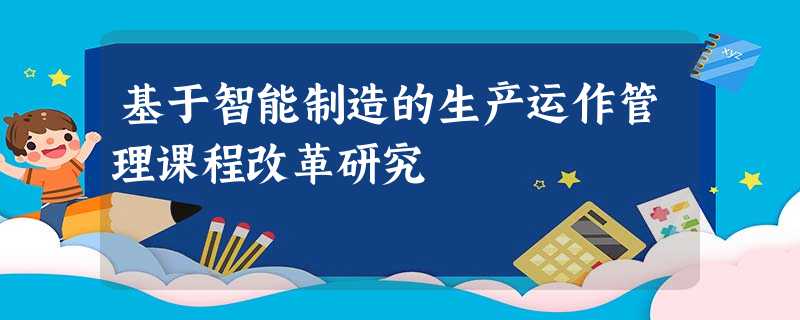 基于智能制造的生产运作管理课程改革研究 基于智能制造的生产运作管理课程改革研究