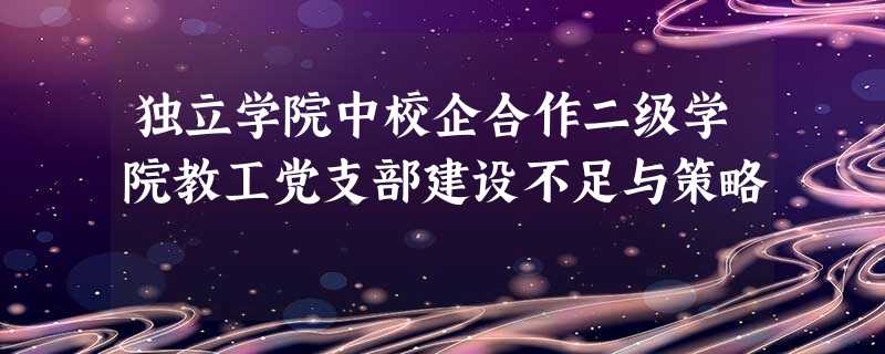 独立学院中校企合作二级学院教工党支部建设不足与策略 独立学院中校企合作二级学院教工党支部建设不足与策略