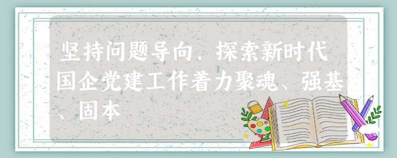 坚持问题导向,探索新时代国企党建工作着力聚魂、强基、固本 坚持问题导向,探索新时代国企党建工作着力聚魂、强基、固本