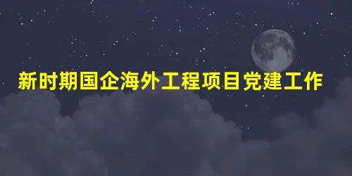 新时期国企海外工程项目党建工作实践与思考 新时期国企海外工程项目党建工作实践与思考