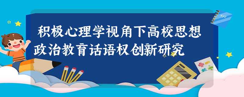 积极心理学视角下高校思想政治教育话语权创新研究 积极心理学视角下高校思想政治教育话语权创新研究