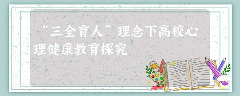 “三全育人”理念下高校心理健康教育探究 “三全育人”理念下高校心理健康教育探究