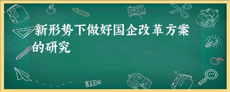 新形势下做好国企改革方案的研究 新形势下做好国企改革方案的研究