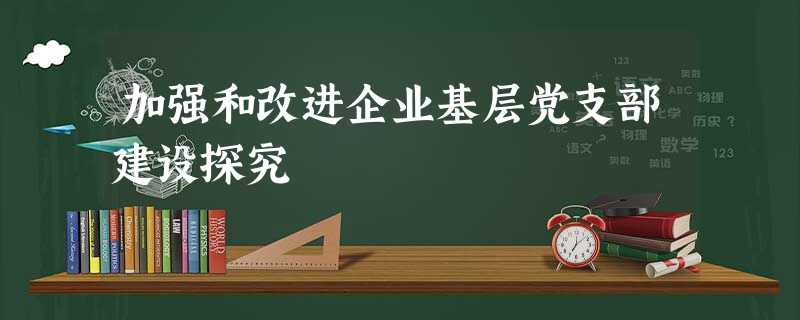 加强和改进企业基层党支部建设探究 加强和改进企业基层党支部建设探究