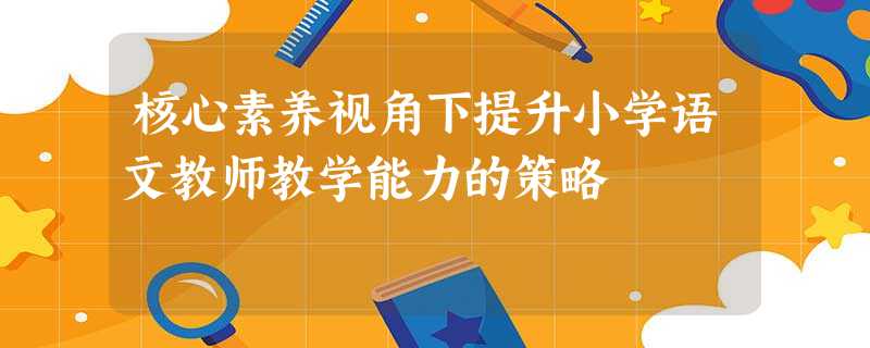 核心素养视角下提升小学语文教师教学能力的策略 核心素养视角下提升小学语文教师教学能力的策略