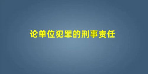 论单位犯罪的刑事责任 论单位犯罪的刑事责任