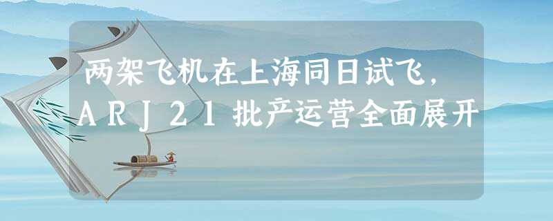 两架飞机在上海同日试飞,ARJ21批产运营全面展开 两架飞机在上海同日试飞,ARJ21批产运营全面展开