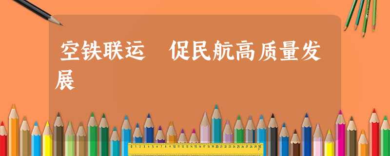 空铁联运 促民航高质量发展 空铁联运 促民航高质量发展