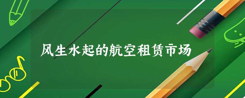 风生水起的航空租赁市场 风生水起的航空租赁市场