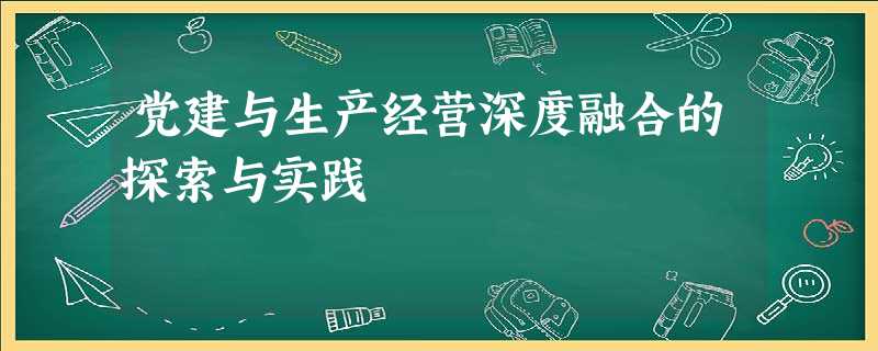 党建与生产经营深度融合的探索与实践 党建与生产经营深度融合的探索与实践