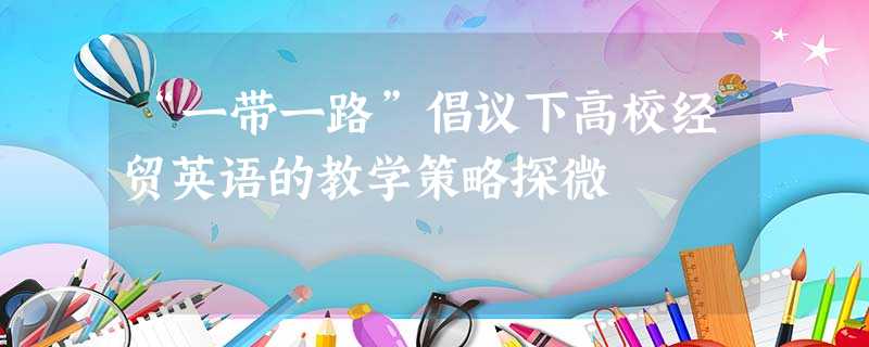 “一带一路”倡议下高校经贸英语的教学策略探微 “一带一路”倡议下高校经贸英语的教学策略探微