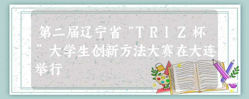 第二届辽宁省“TRIZ杯”大学生创新方法大赛在大连举行 第二届辽宁省“TRIZ杯”大学生创新方法大赛在大连举行