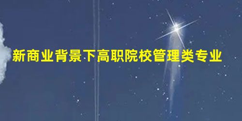新商业背景下高职院校管理类专业学生职业能力培养路径研究 新商业背景下高职院校管理类专业学生职业能力培养路径研究