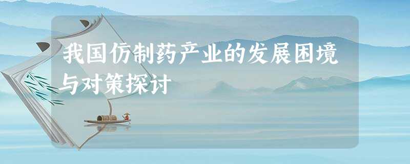 我国仿制药产业的发展困境与对策探讨 我国仿制药产业的发展困境与对策探讨