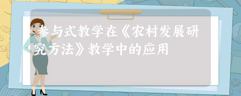 参与式教学在《农村发展研究方法》教学中的应用 参与式教学在《农村发展研究方法》教学中的应用