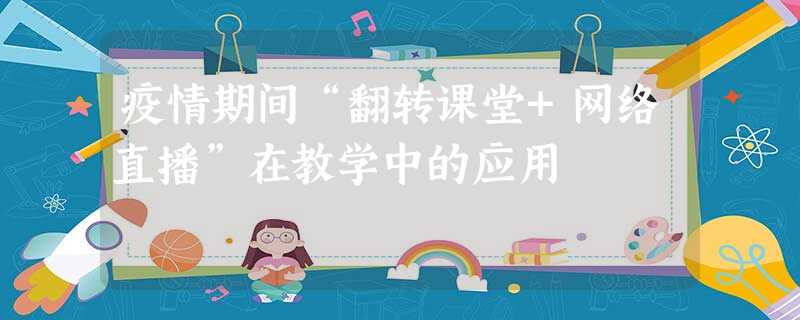 疫情期间“翻转课堂+网络直播”在教学中的应用 疫情期间“翻转课堂+网络直播”在教学中的应用