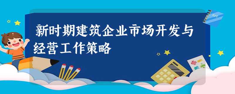 新时期建筑企业市场开发与经营工作策略 新时期建筑企业市场开发与经营工作策略