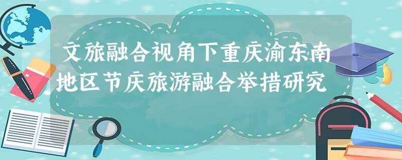 文旅融合视角下重庆渝东南地区节庆旅游融合举措研究 文旅融合视角下重庆渝东南地区节庆旅游融合举措研究