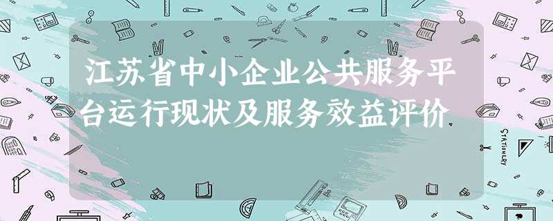 江苏省中小企业公共服务平台运行现状及服务效益评价 江苏省中小企业公共服务平台运行现状及服务效益评价
