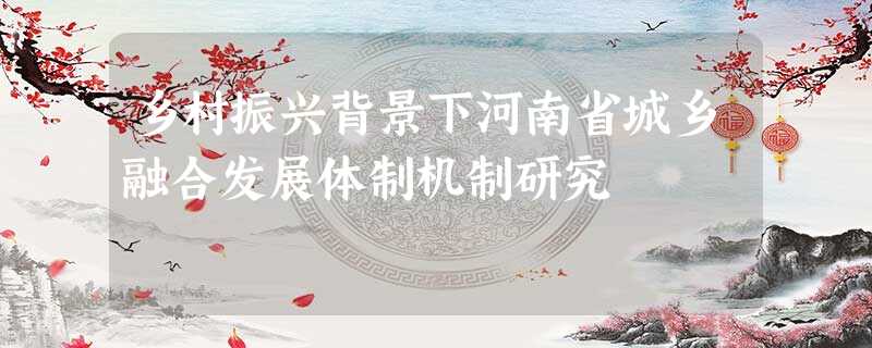 乡村振兴背景下河南省城乡融合发展体制机制研究 乡村振兴背景下河南省城乡融合发展体制机制研究