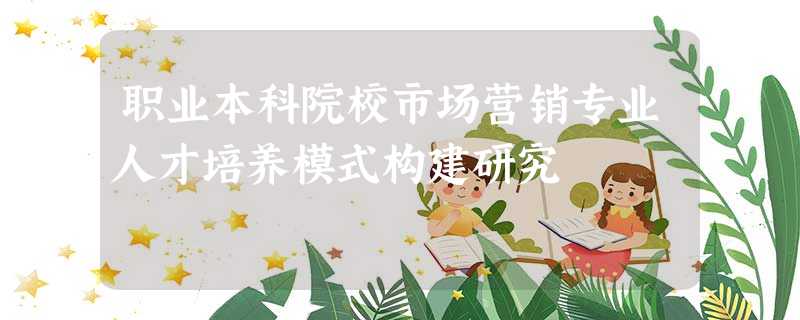 职业本科院校市场营销专业人才培养模式构建研究 职业本科院校市场营销专业人才培养模式构建研究