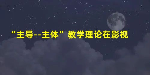 “主导--主体”教学理论在影视后期制作中的应用 “主导--主体”教学理论在影视后期制作中的应用