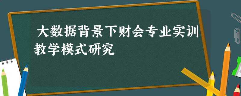 大数据背景下财会专业实训教学模式研究 大数据背景下财会专业实训教学模式研究