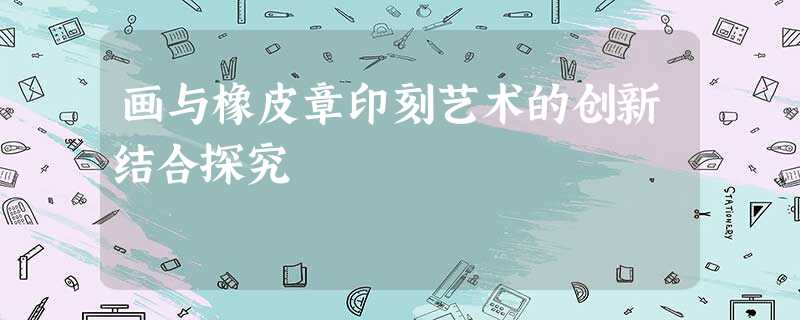 画与橡皮章印刻艺术的创新结合探究 画与橡皮章印刻艺术的创新结合探究