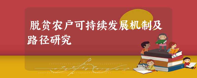 脱贫农户可持续发展机制及路径研究 脱贫农户可持续发展机制及路径研究