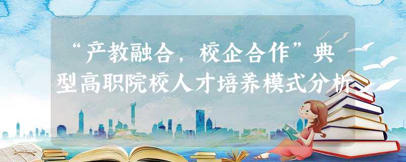 “产教融合,校企合作”典型高职院校人才培养模式分析 “产教融合,校企合作”典型高职院校人才培养模式分析