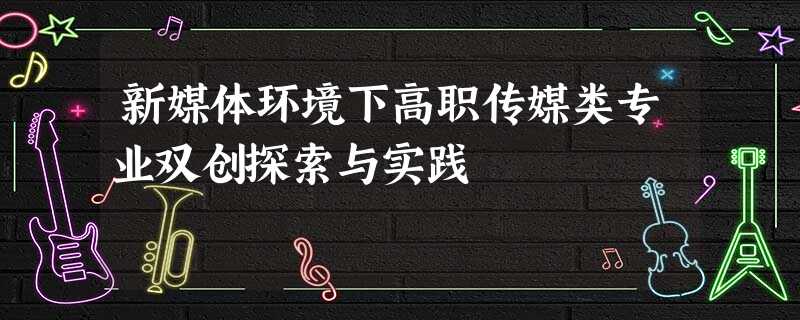 新媒体环境下高职传媒类专业双创探索与实践 新媒体环境下高职传媒类专业双创探索与实践