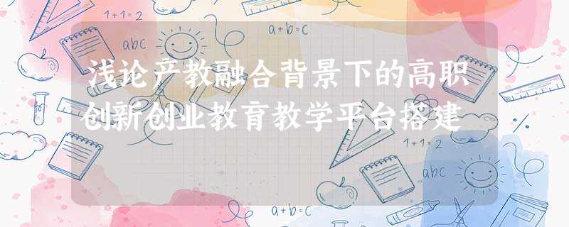 浅论产教融合背景下的高职创新创业教育教学平台搭建 浅论产教融合背景下的高职创新创业教育教学平台搭建