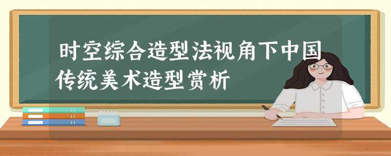 时空综合造型法视角下中国传统美术造型赏析 时空综合造型法视角下中国传统美术造型赏析