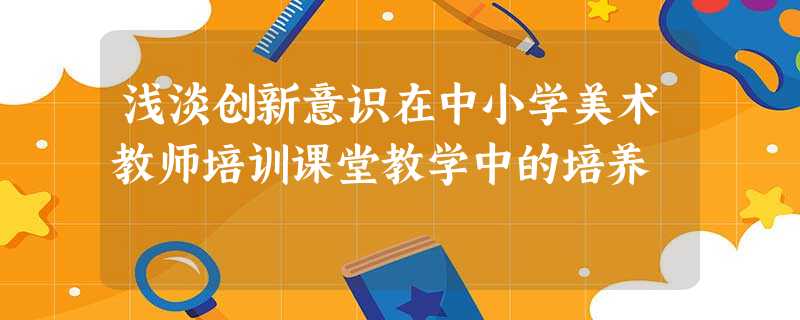 浅淡创新意识在中小学美术教师培训课堂教学中的培养 浅淡创新意识在中小学美术教师培训课堂教学中的培养