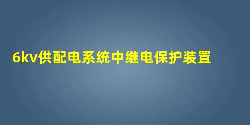 6kv供配电系统中继电保护装置的应用探究 6kv供配电系统中继电保护装置的应用探究