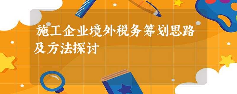 施工企业境外税务筹划思路及方法探讨 施工企业境外税务筹划思路及方法探讨