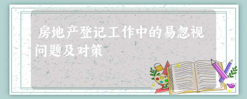 房地产登记工作中的易忽视问题及对策 房地产登记工作中的易忽视问题及对策