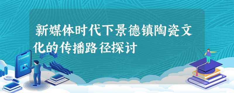 新媒体时代下景德镇陶瓷文化的传播路径探讨 新媒体时代下景德镇陶瓷文化的传播路径探讨