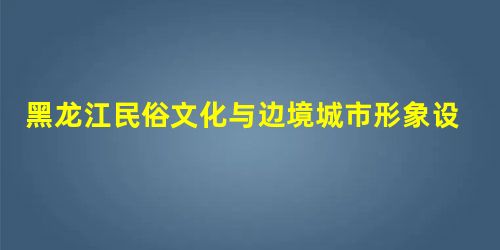 黑龙江民俗文化与边境城市形象设计 黑龙江民俗文化与边境城市形象设计